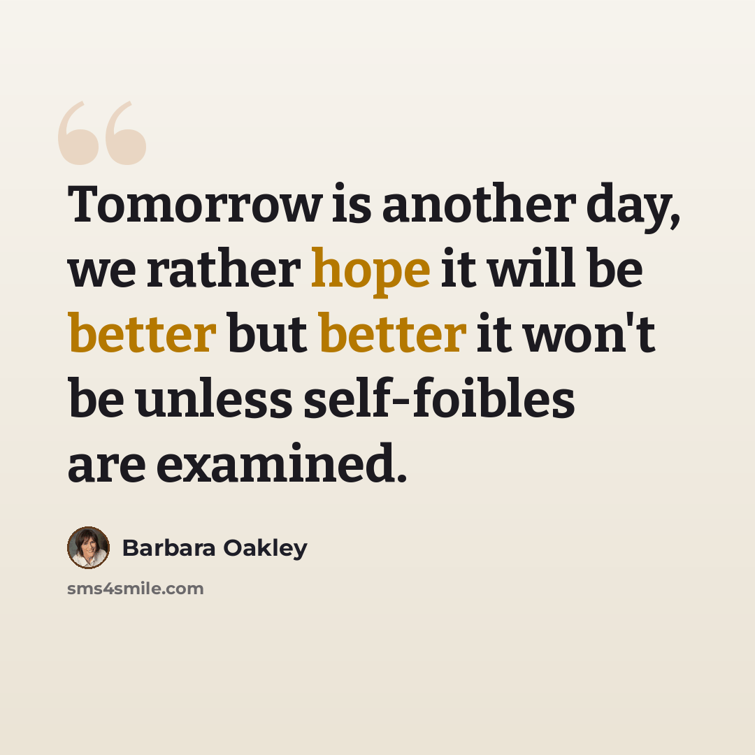 “Tomorrow is another day, we rather hope it will be better but better it won't be unless self-foibles are examined.” quote by Barbara Oakley