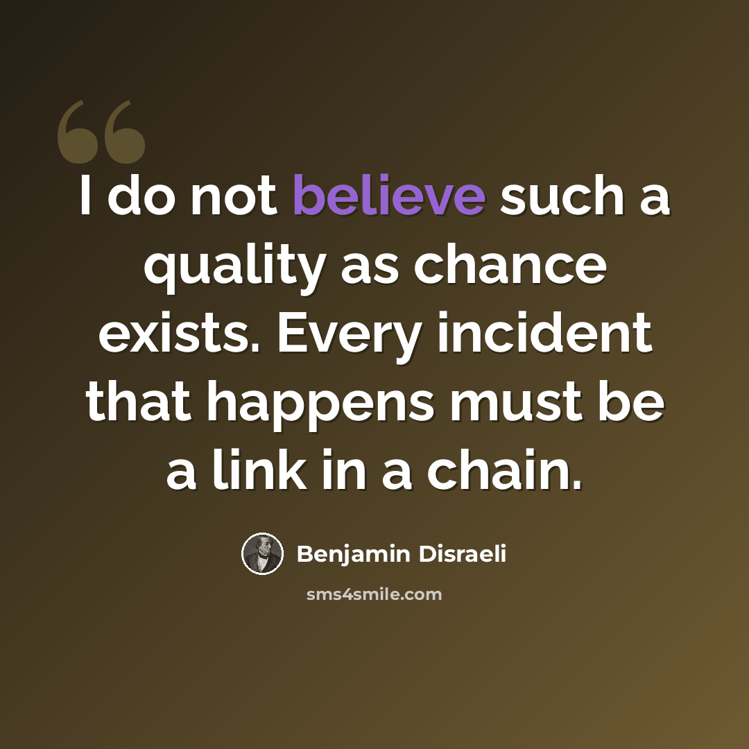 “I do not believe such a quality as chance exists. Every incident that happens must be a link in a chain.” quote by Benjamin Disraeli