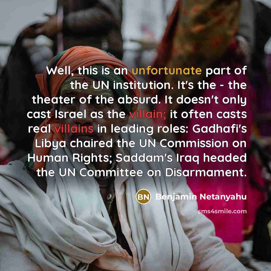 “Well, this is an unfortunate part of the UN institution. It's the - the theater of the absurd. It doesn't only cast Israel as the villain; it often casts real villains in leading roles: Gadhafi's Libya chaired the UN Commission on Human Rights; Saddam's Iraq headed the UN Committee on Disarmament.” quote by Benjamin Netanyahu