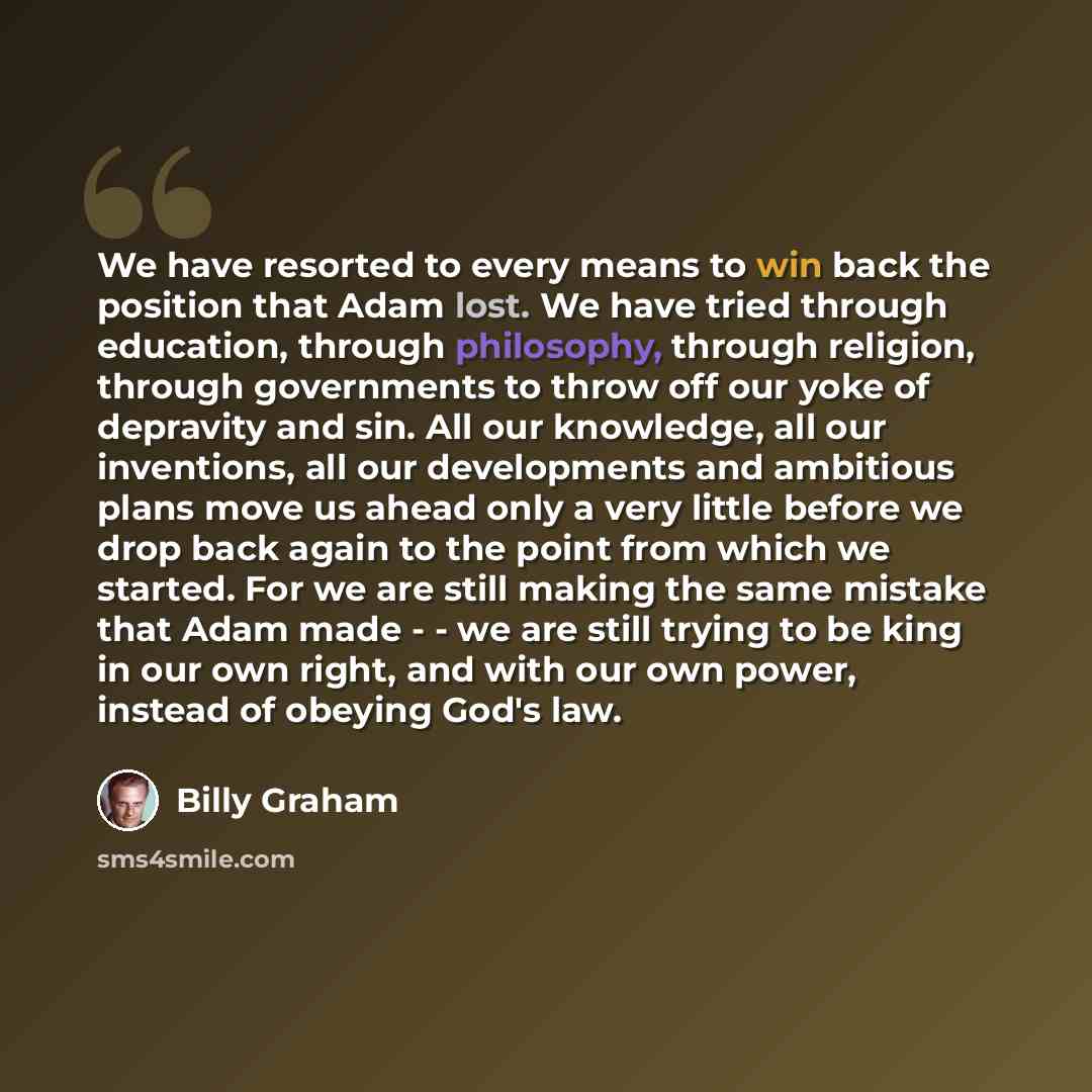 “We have resorted to every means to win back the position that Adam lost. We have tried through education, through philosophy, through religion, through governments to throw off our yoke of depravity and sin. All our knowledge, all our inventions, all our developments and ambitious plans move us…” quote by Billy Graham