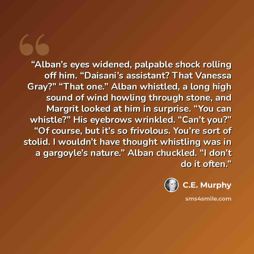 “Alban’s eyes widened, palpable shock rolling off him. “Daisani’s assistant? That Vanessa Gray?” “That one.” Alban whistled, a long high sound of wind howling through stone, and Margrit looked at him in surprise. “You can whistle?” His eyebrows wrinkled. “Can’t you?” “Of course, but it’s so…” quote by C.E. Murphy