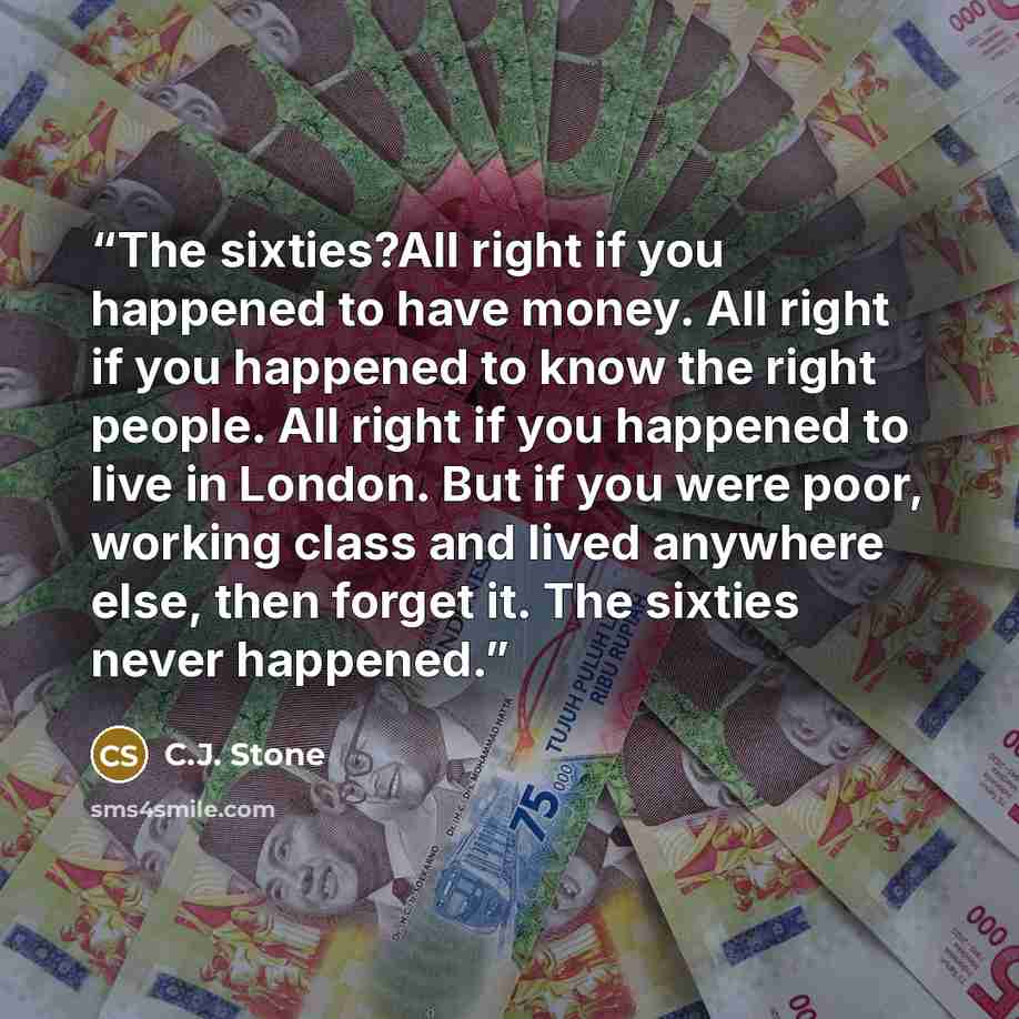 “The sixties?All right if you happened to have money. All right if you happened to know the right people. All right if you happened to live in London. But if you were poor, working class and lived anywhere else, then forget it. The sixties never happened.” quote by C.J. Stone