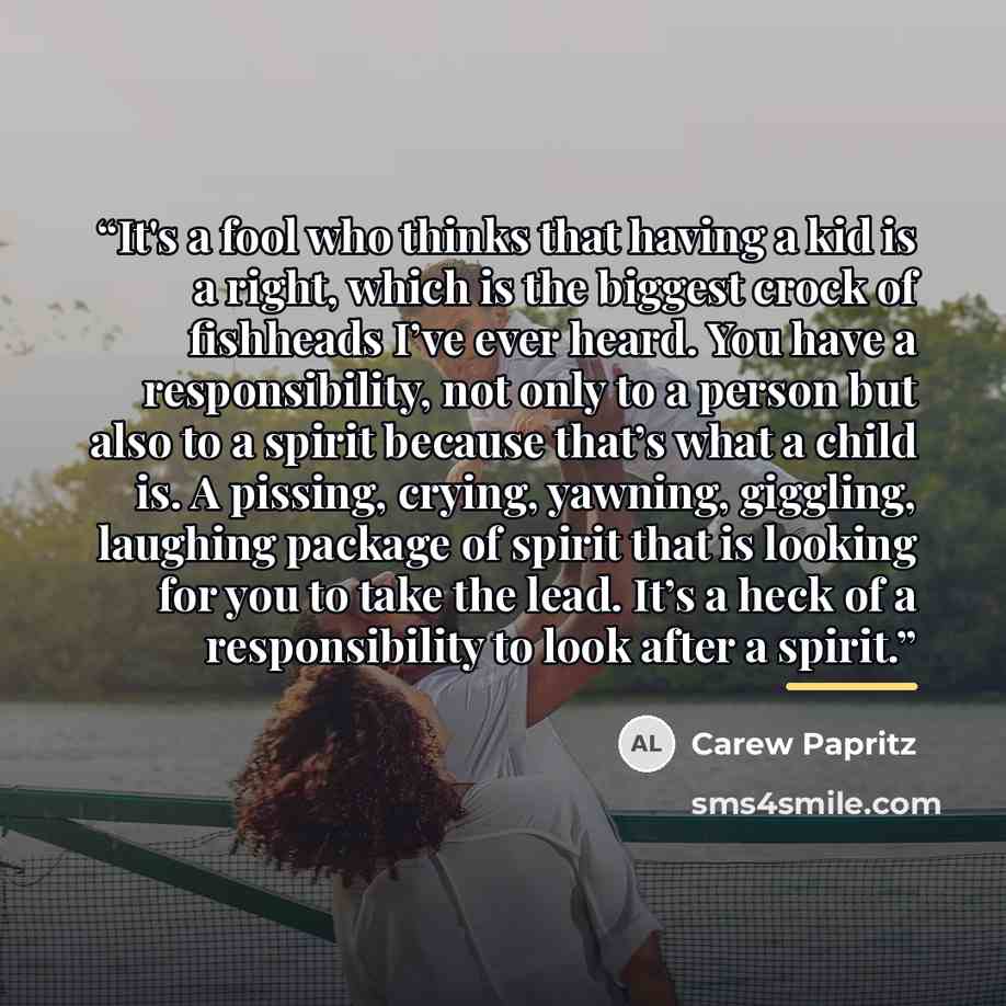 “It's a fool who thinks that having a kid is a right, which is the biggest crock of fishheads I’ve ever heard. You have a responsibility, not only to a person but also to a spirit because that’s what a child is. A pissing, crying, yawning, giggling, laughing package of spirit that is looking for…” quote by Carew Papritz