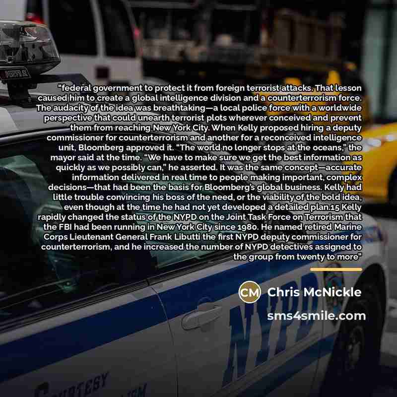 “federal government to protect it from foreign terrorist attacks. That lesson caused him to create a global intelligence division and a counterterrorism force. The audacity of the idea was breathtaking—a local police force with a worldwide perspective that could unearth terrorist plots wherever…” quote by Chris McNickle
