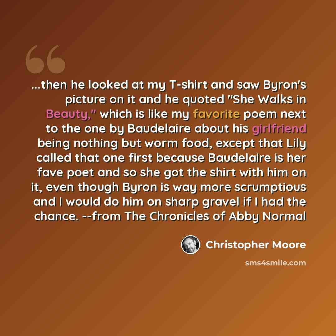 “...then he looked at my T-shirt and saw Byron's picture on it and he quoted "She Walks in Beauty," which is like my favorite poem next to the one by Baudelaire about his girlfriend being nothing but worm food, except that Lily called that one first because Baudelaire is her fave poet and so she…” quote by Christopher Moore