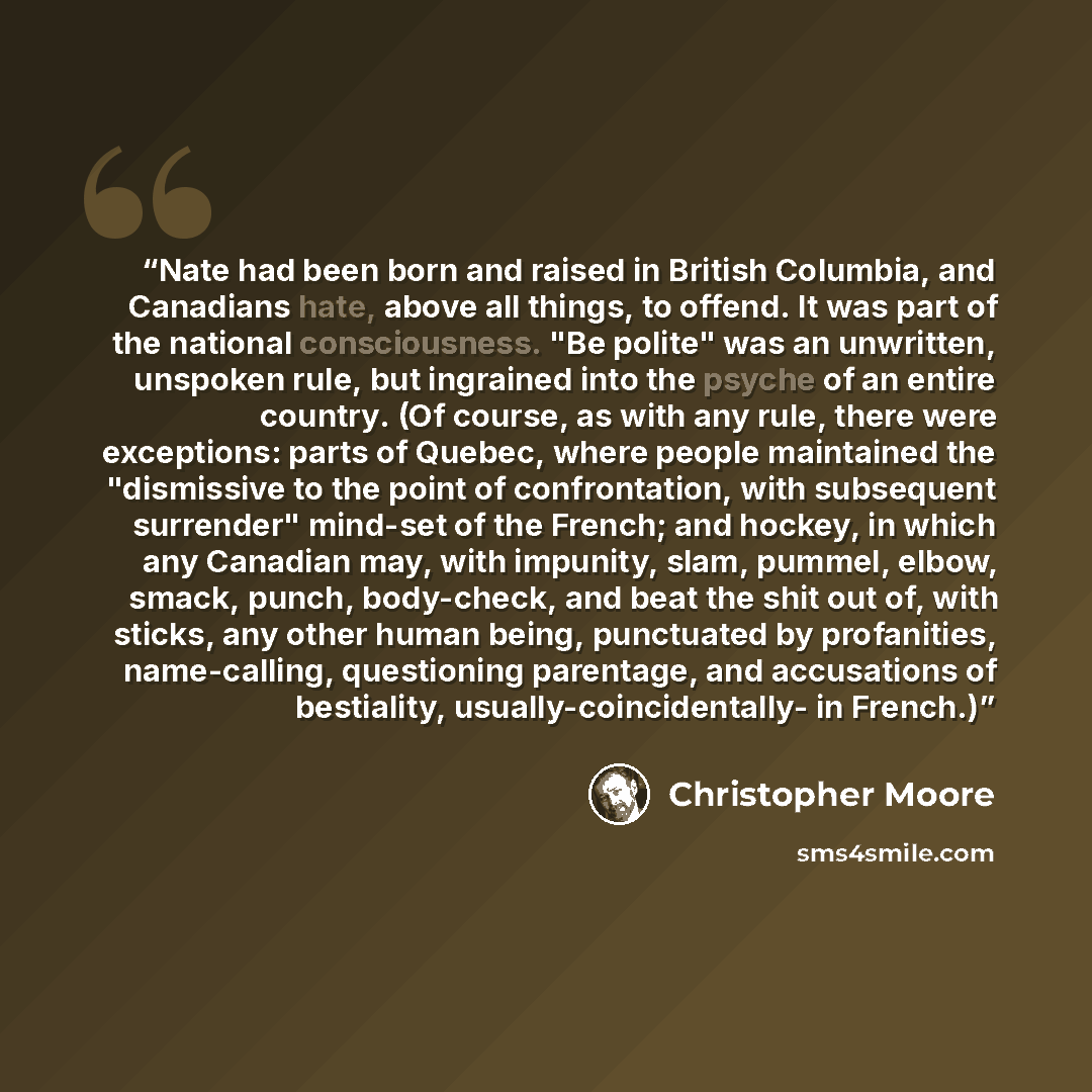 “Nate had been born and raised in British Columbia, and Canadians hate, above all things, to offend. It was part of the national consciousness. "Be polite" was an unwritten, unspoken rule, but ingrained into the psyche of an entire country. (Of course, as with any rule, there were exceptions: parts…” quote by Christopher Moore