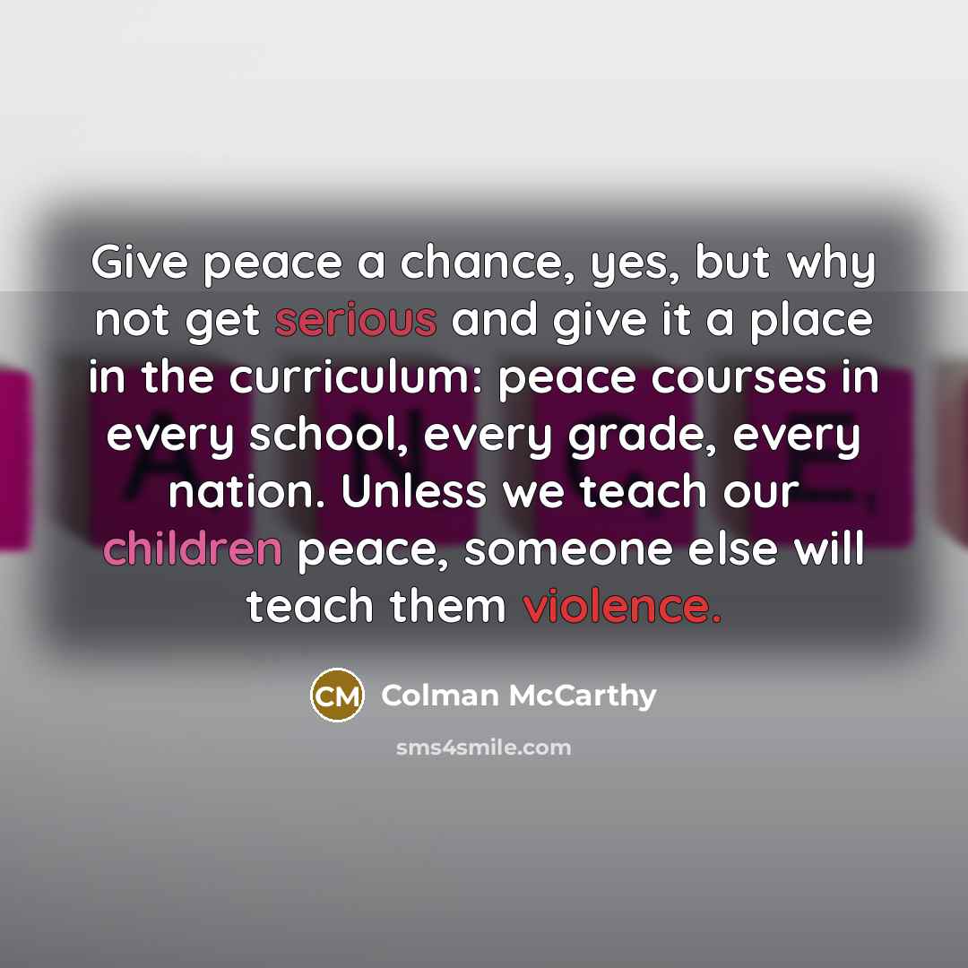 “Give peace a chance, yes, but why not get serious and give it a place in the curriculum: peace courses in every school, every grade, every nation. Unless we teach our children peace, someone else will teach them violence.” quote by Colman McCarthy