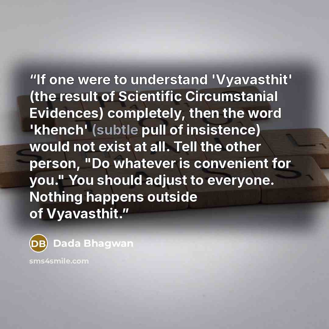 “If one were to understand 'Vyavasthit' (the result of Scientific Circumstanial Evidences) completely, then the word 'khench' (subtle pull of insistence) would not exist at all. Tell the other person, "Do whatever is convenient for you." You should adjust to everyone. Nothing happens outside of…” quote by Dada Bhagwan