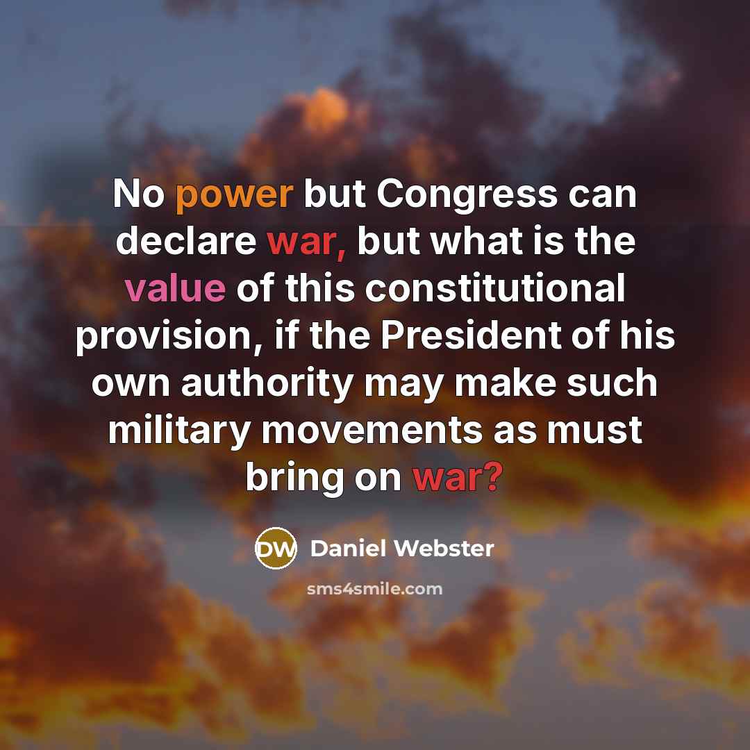 “No power but Congress can declare war, but what is the value of this constitutional provision, if the President of his own authority may make such military movements as must bring on war?” quote by Daniel Webster