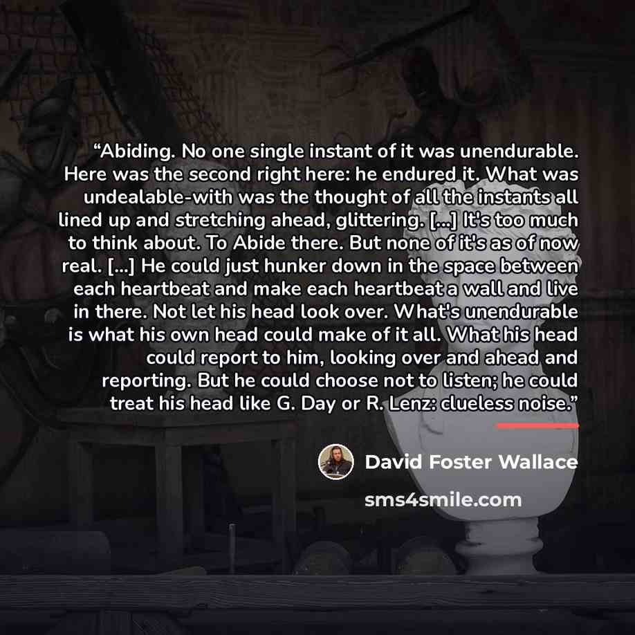 “Abiding. No one single instant of it was unendurable. Here was the second right here: he endured it. What was undealable-with was the thought of all the instants all lined up and stretching ahead, glittering. [...] It's too much to think about. To Abide there. But none of it's as of now real…” quote by David Foster Wallace