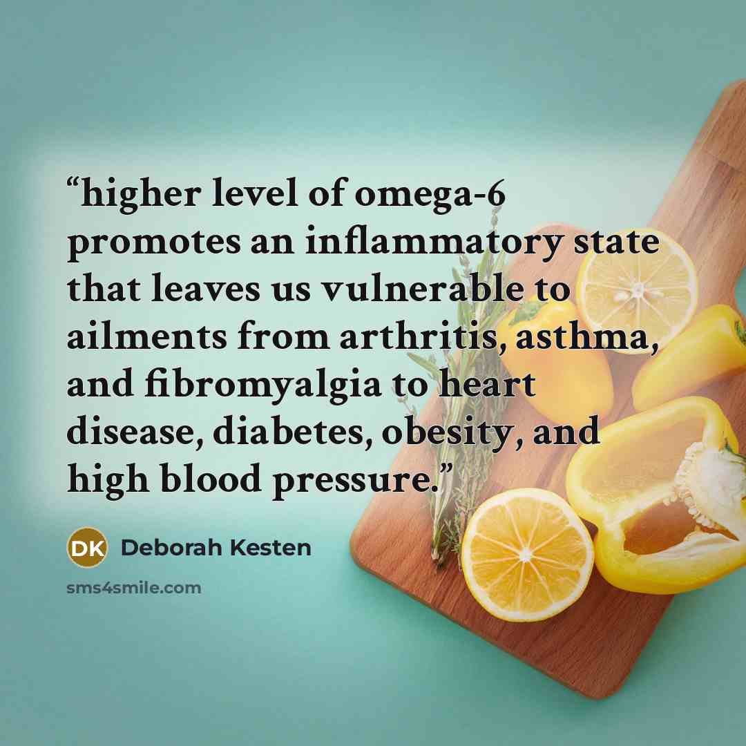 “higher level of omega-6 promotes an inflammatory state that leaves us vulnerable to ailments from arthritis, asthma, and fibromyalgia to heart disease, diabetes, obesity, and high blood pressure.” quote by Deborah Kesten