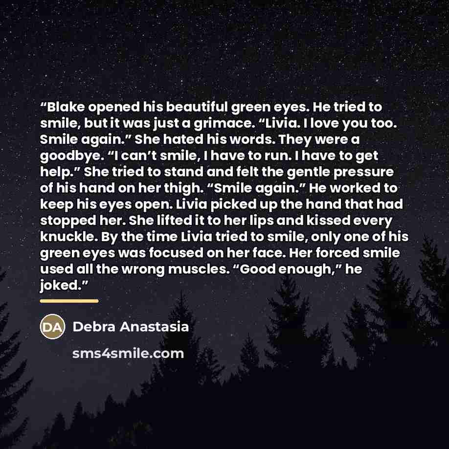 “Blake opened his beautiful green eyes. He tried to smile, but it was just a grimace. “Livia. I love you too. Smile again.” She hated his words. They were a goodbye. “I can’t smile, I have to run. I have to get help.” She tried to stand and felt the gentle pressure of his hand on her thigh. “Smile…” quote by Debra Anastasia