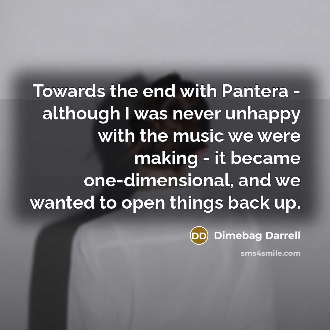 “Towards the end with Pantera - although I was never unhappy with the music we were making - it became one-dimensional, and we wanted to open things back up.” quote by Dimebag Darrell