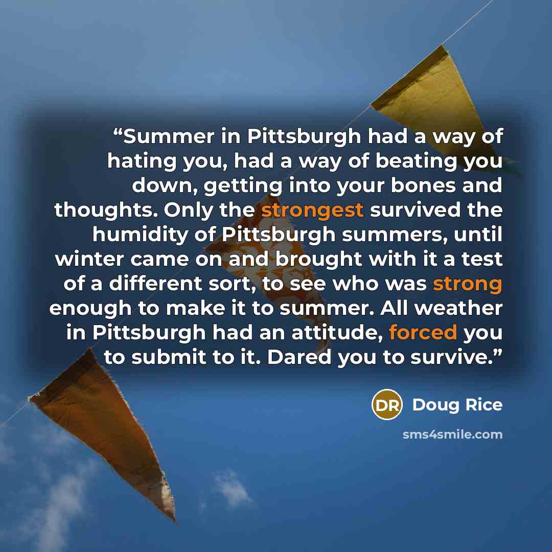 “Summer in Pittsburgh had a way of hating you, had a way of beating you down, getting into your bones and thoughts. Only the strongest survived the humidity of Pittsburgh summers, until winter came on and brought with it a test of a different sort, to see who was strong enough to make it to summer…” quote by Doug Rice