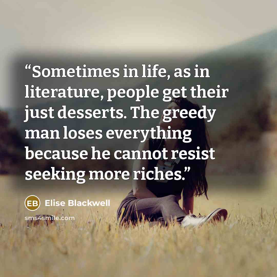“Sometimes in life, as in literature, people get their just desserts. The greedy man loses everything because he cannot resist seeking more riches.” quote by Elise Blackwell