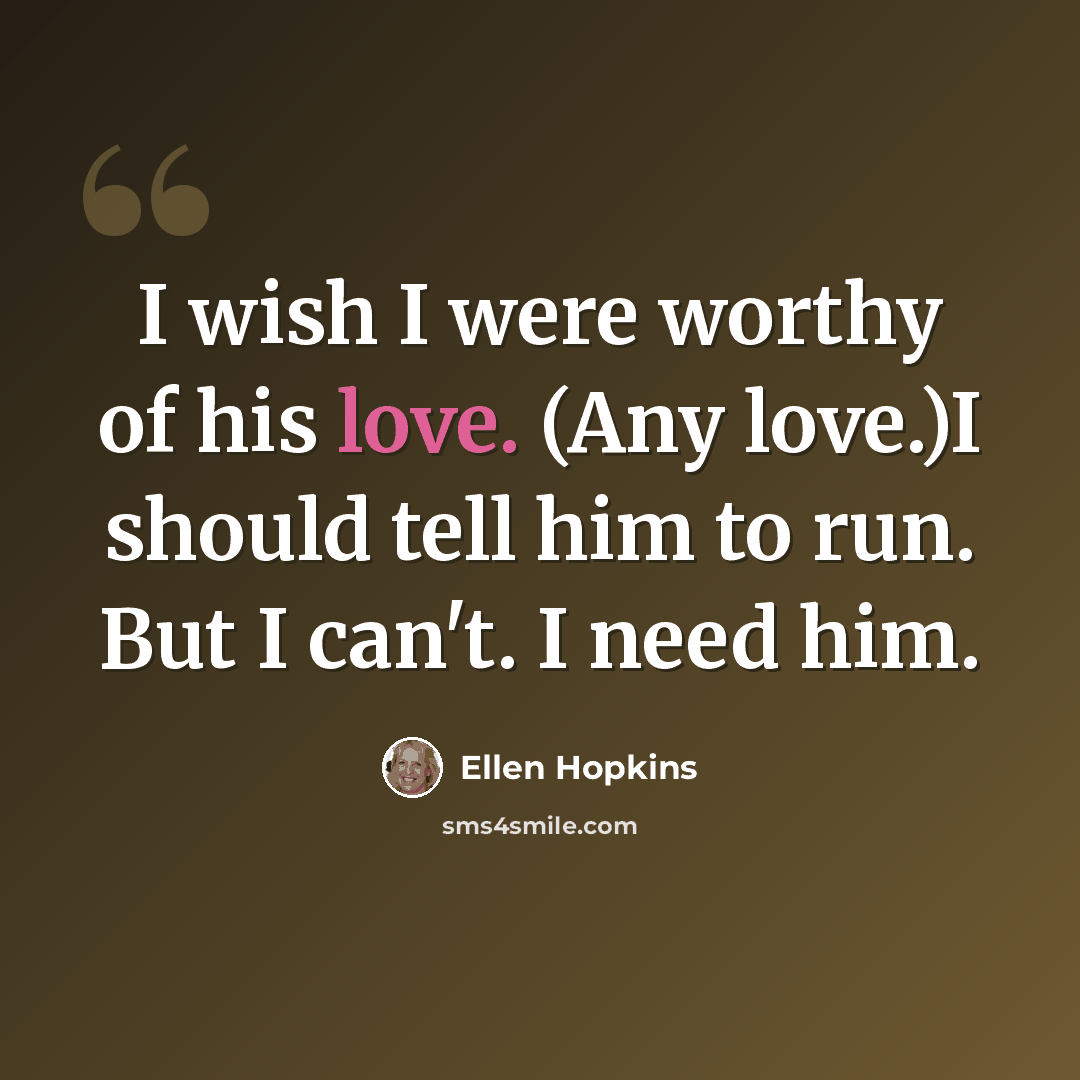 “I wish I were worthy of his love. (Any love.)I should tell him to run. But I can't. I need him.” quote by Ellen Hopkins
