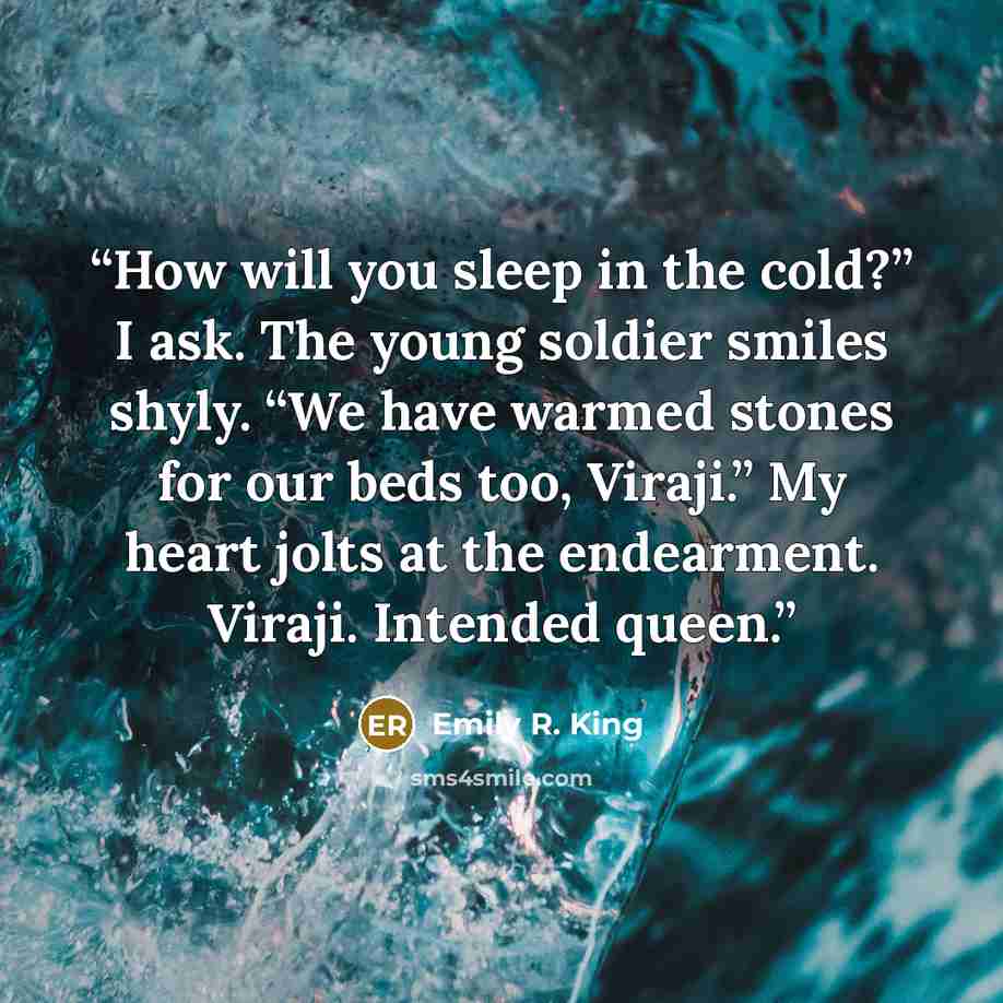 “How will you sleep in the cold?” I ask. The young soldier smiles shyly. “We have warmed stones for our beds too, Viraji.” My heart jolts at the endearment. Viraji. Intended queen.” quote by Emily R. King