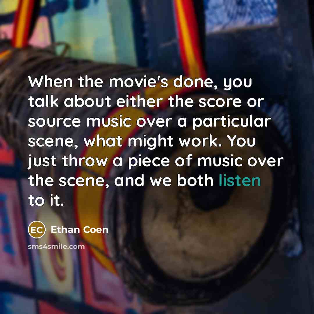 “When the movie's done, you talk about either the score or source music over a particular scene, what might work. You just throw a piece of music over the scene, and we both listen to it.” quote by Ethan Coen