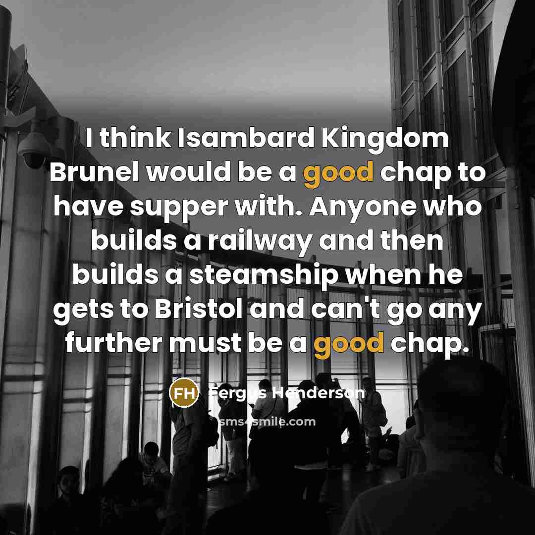 “I think Isambard Kingdom Brunel would be a good chap to have supper with. Anyone who builds a railway and then builds a steamship when he gets to Bristol and can't go any further must be a good chap.” quote by Fergus Henderson