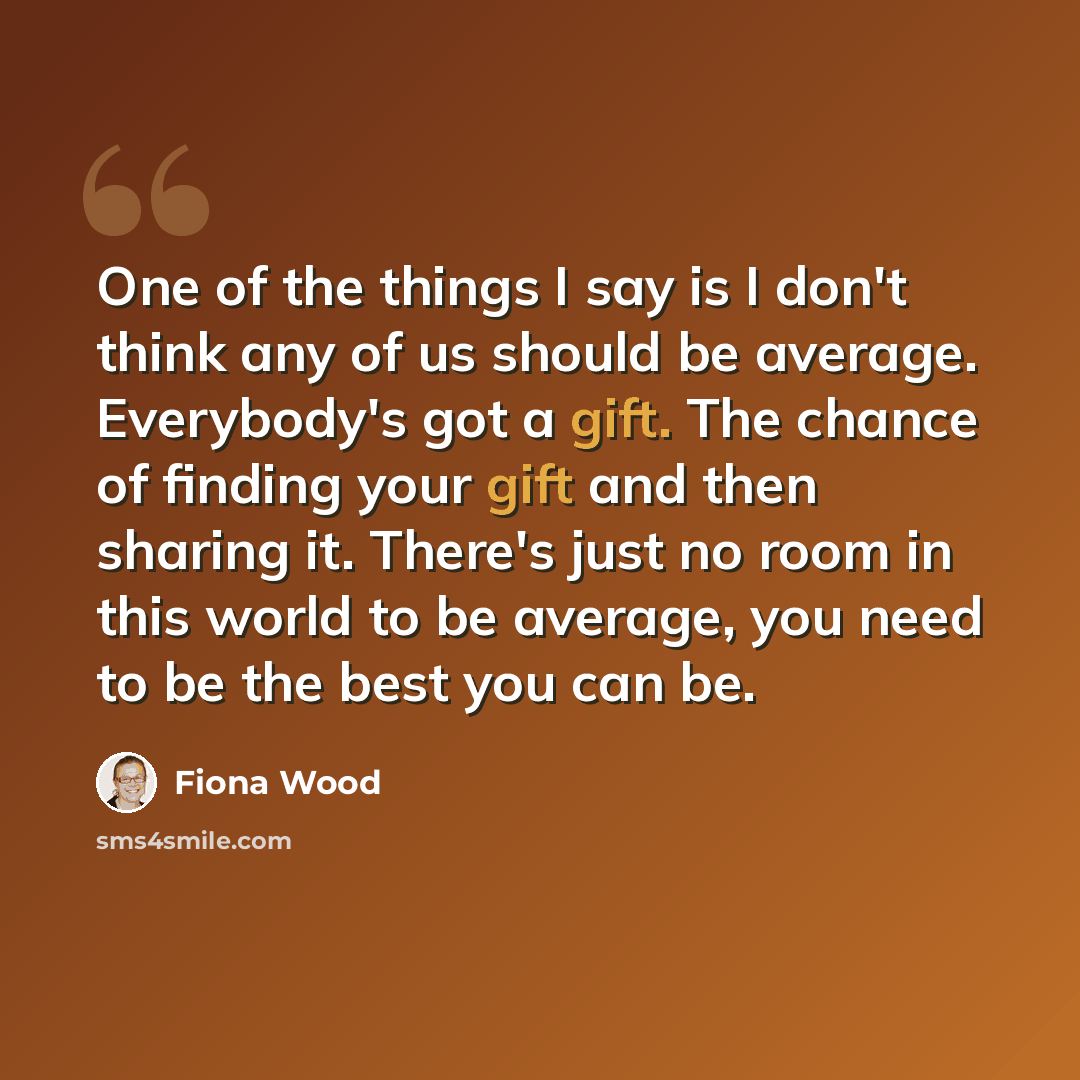 “One of the things I say is I don't think any of us should be average. Everybody's got a gift. The chance of finding your gift and then sharing it. There's just no room in this world to be average, you need to be the best you can be.” quote by Fiona Wood