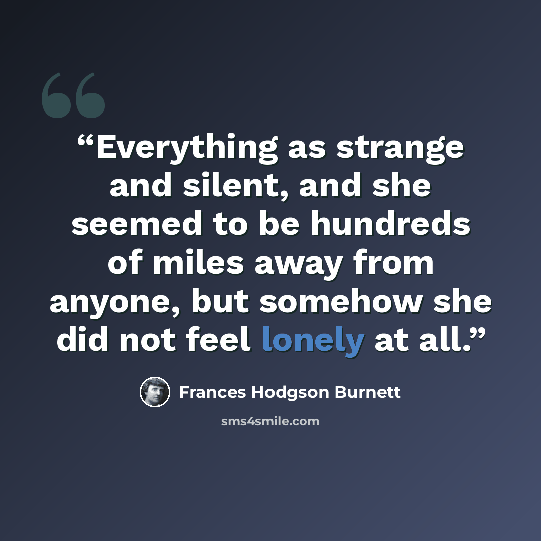 “Everything as strange and silent, and she seemed to be hundreds of miles away from anyone, but somehow she did not feel lonely at all.” quote by Frances Hodgson Burnett