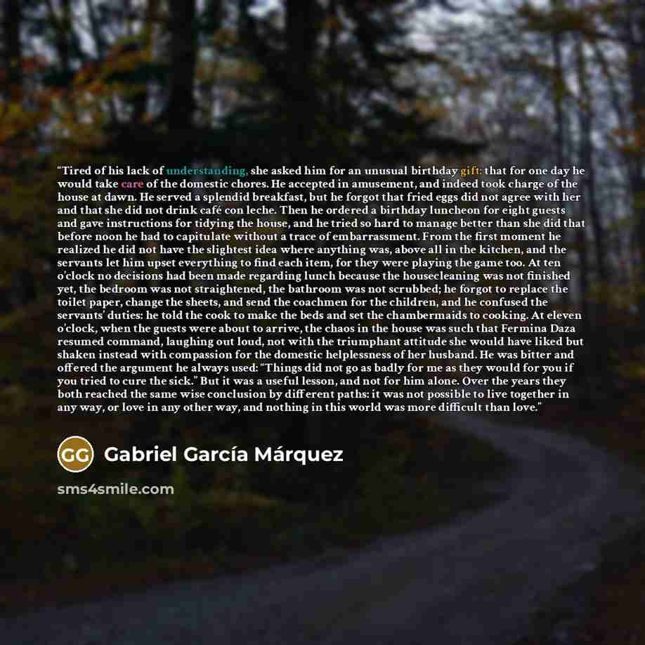 “Tired of his lack of understanding, she asked him for an unusual birthday gift: that for one day he would take care of the domestic chores. He accepted in amusement, and indeed took charge of the house at dawn. He served a splendid breakfast, but he forgot that fried eggs did not agree with her…” quote by Gabriel García Márquez