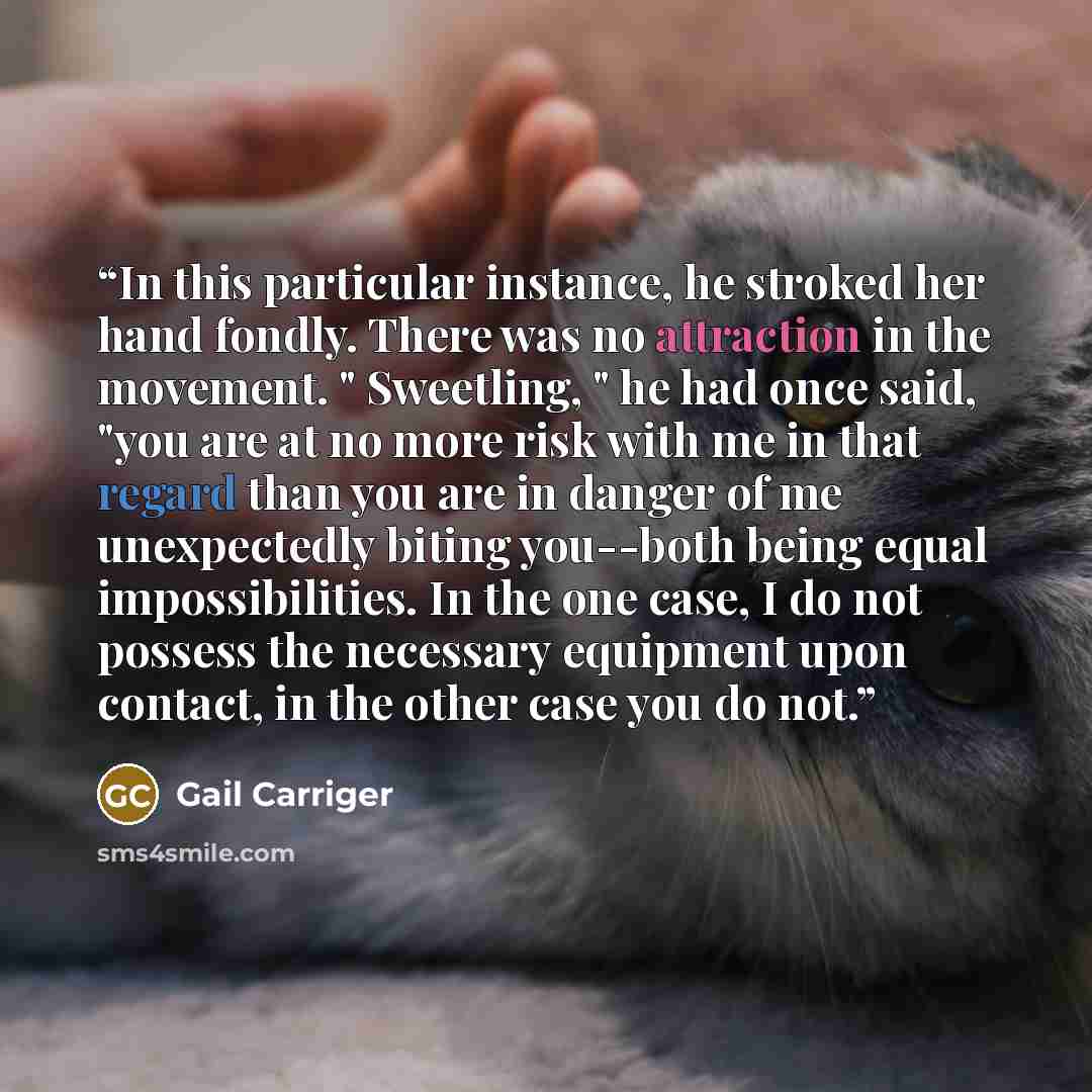 “In this particular instance, he stroked her hand fondly. There was no attraction in the movement. " Sweetling, " he had once said, "you are at no more risk with me in that regard than you are in danger of me unexpectedly biting you--both being equal impossibilities. In the one case, I do not…” quote by Gail Carriger