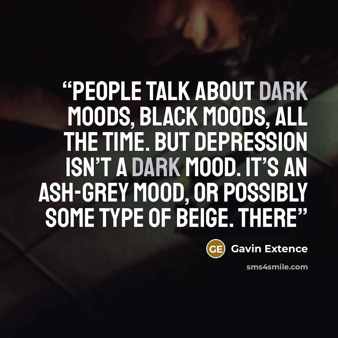 “People talk about dark moods, black moods, all the time. But depression isn’t a dark mood. It’s an ash-grey mood, or possibly some type of beige. There” quote by Gavin Extence