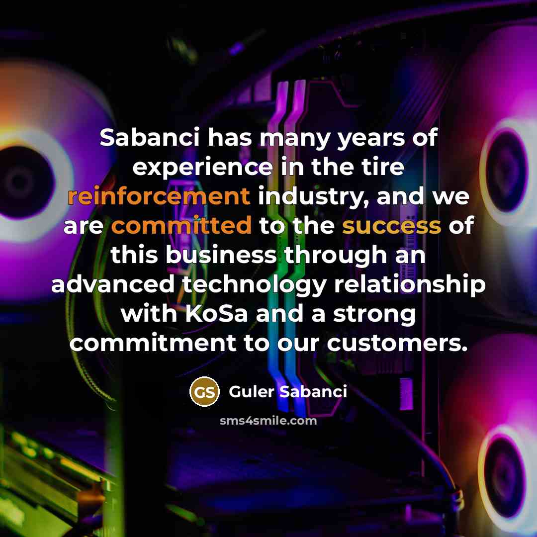 “Sabanci has many years of experience in the tire reinforcement industry, and we are committed to the success of this business through an advanced technology relationship with KoSa and a strong commitment to our customers.” quote by Guler Sabanci