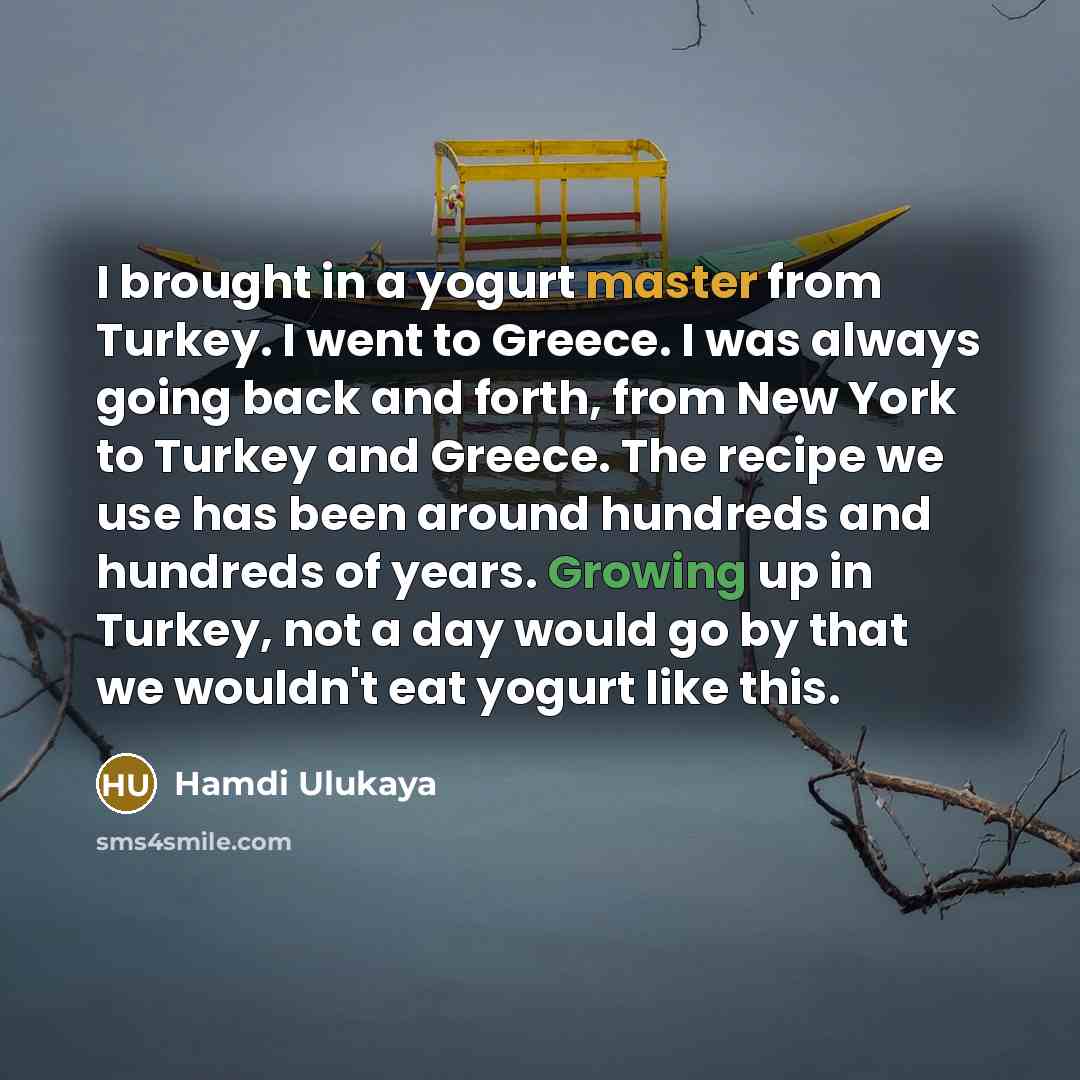 “I brought in a yogurt master from Turkey. I went to Greece. I was always going back and forth, from New York to Turkey and Greece. The recipe we use has been around hundreds and hundreds of years. Growing up in Turkey, not a day would go by that we wouldn't eat yogurt like this.” quote by Hamdi Ulukaya