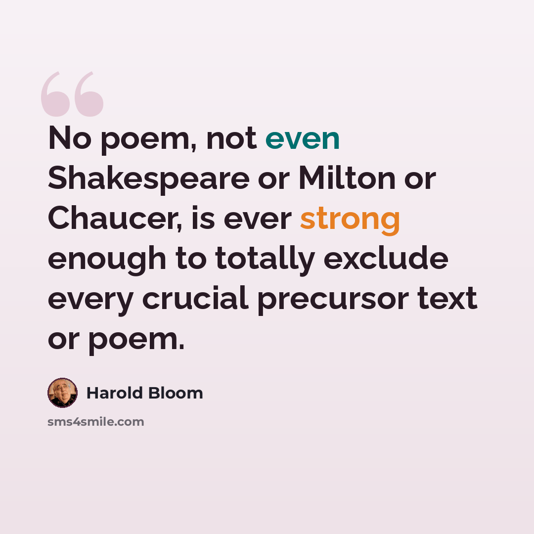 “No poem, not even Shakespeare or Milton or Chaucer, is ever strong enough to totally exclude every crucial precursor text or poem.” quote by Harold Bloom