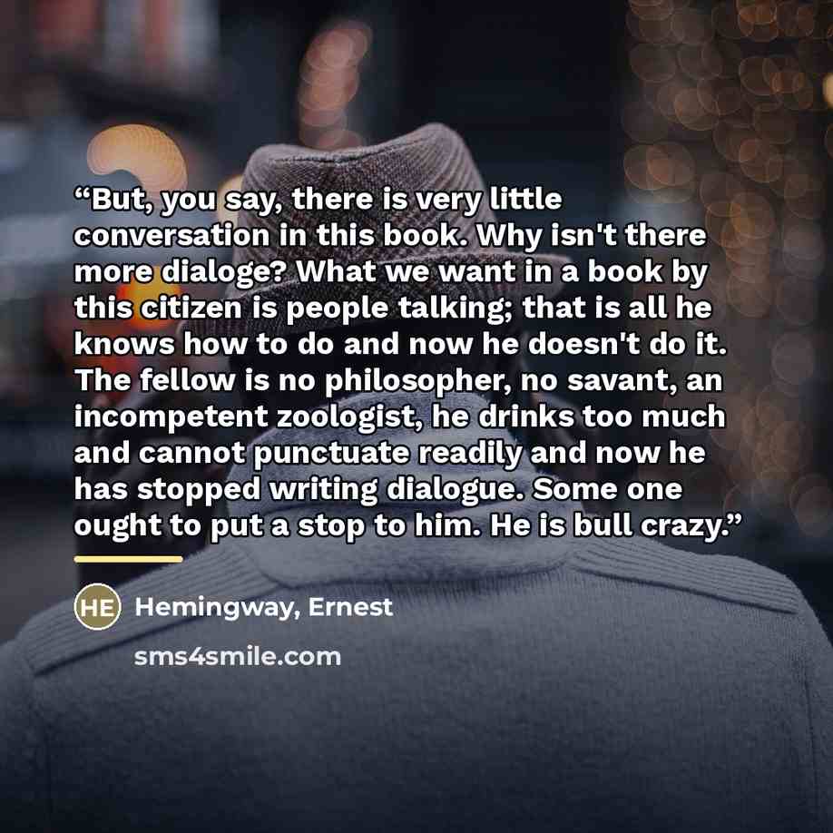 “But, you say, there is very little conversation in this book. Why isn't there more dialoge? What we want in a book by this citizen is people talking; that is all he knows how to do and now he doesn't do it. The fellow is no philosopher, no savant, an incompetent zoologist, he drinks too much and…” quote by Hemingway, Ernest