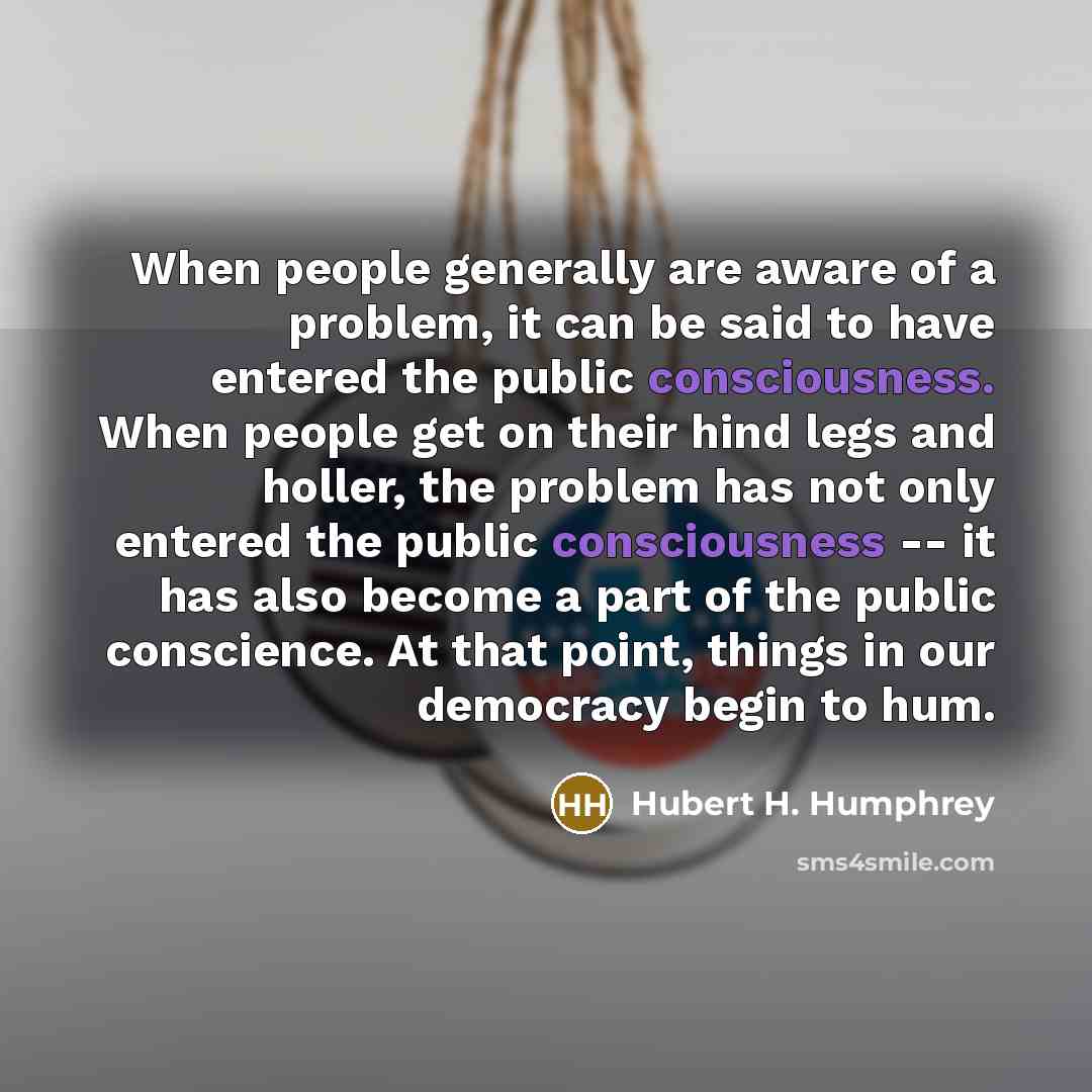 “When people generally are aware of a problem, it can be said to have entered the public consciousness. When people get on their hind legs and holler, the problem has not only entered the public consciousness -- it has also become a part of the public conscience. At that point, things in our…” quote by Hubert H. Humphrey