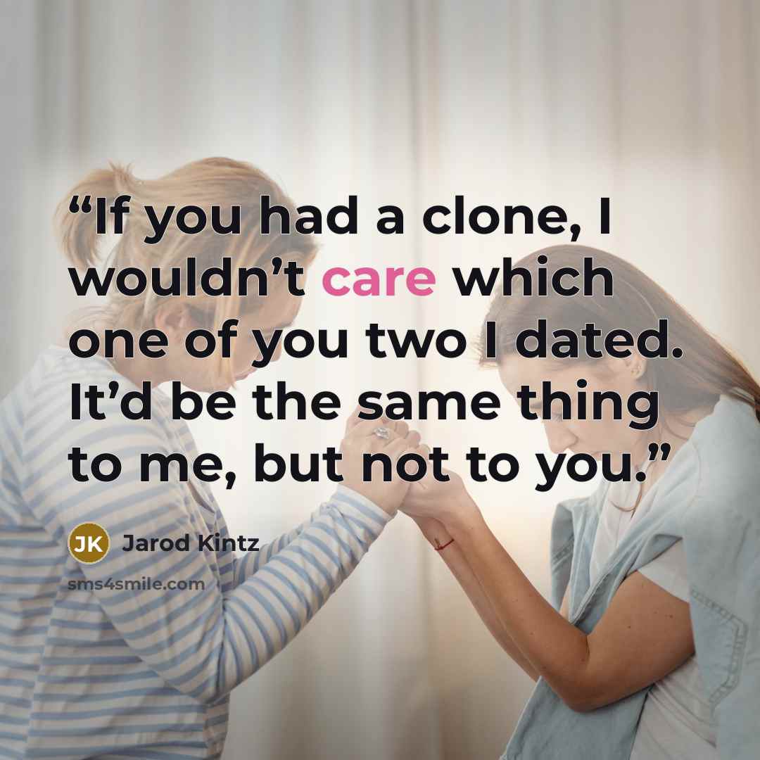 “If you had a clone, I wouldn’t care which one of you two I dated. It’d be the same thing to me, but not to you.” quote by Jarod Kintz