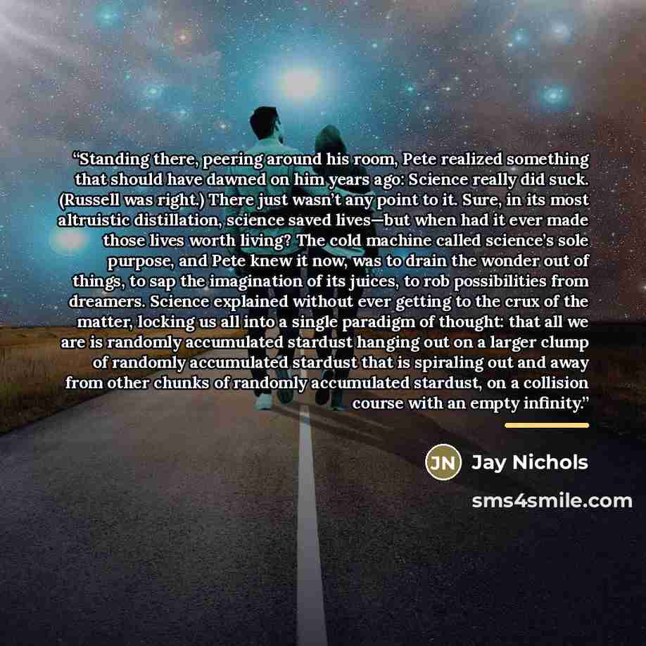 “Standing there, peering around his room, Pete realized something that should have dawned on him years ago: Science really did suck. (Russell was right.) There just wasn’t any point to it. Sure, in its most altruistic distillation, science saved lives—but when had it ever made those lives worth…” quote by Jay Nichols