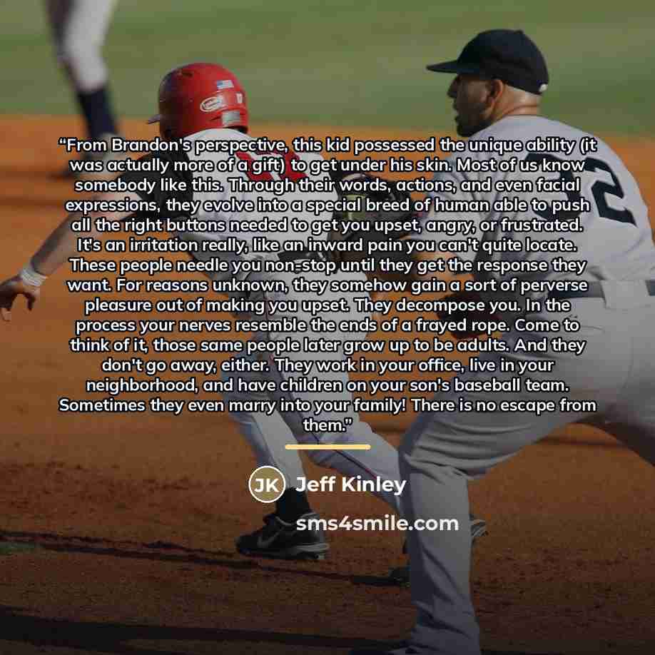 “From Brandon's perspective, this kid possessed the unique ability (it was actually more of a gift) to get under his skin. Most of us know somebody like this. Through their words, actions, and even facial expressions, they evolve into a special breed of human able to push all the right buttons…” quote by Jeff Kinley