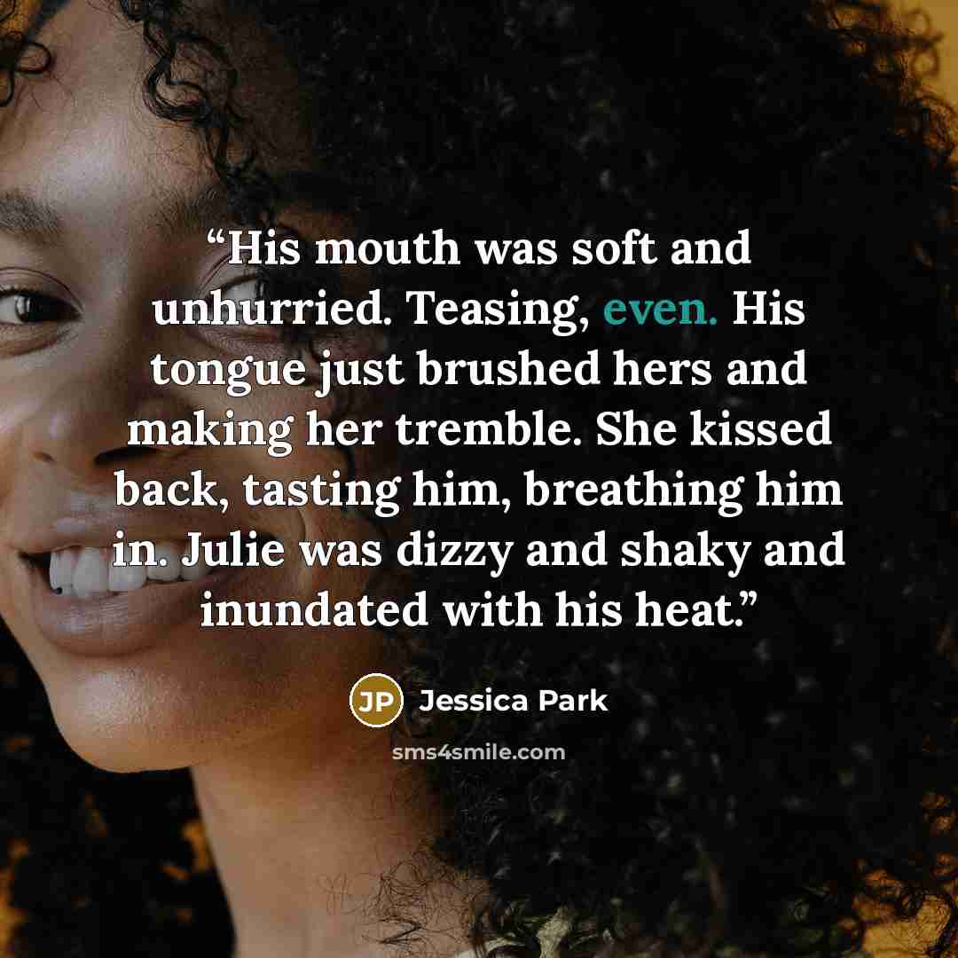 “His mouth was soft and unhurried. Teasing, even. His tongue just brushed hers and making her tremble. She kissed back, tasting him, breathing him in. Julie was dizzy and shaky and inundated with his heat.” quote by Jessica Park