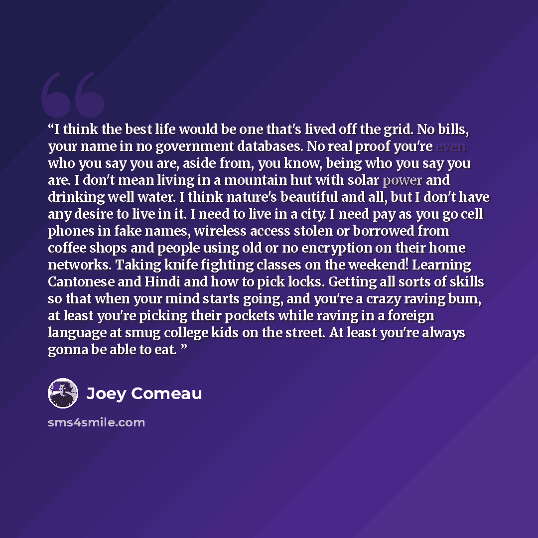 “I think the best life would be one that's lived off the grid. No bills, your name in no government databases. No real proof you're even who you say you are, aside from, you know, being who you say you are. I don't mean living in a mountain hut with solar power and drinking well water. I think…” quote by Joey Comeau