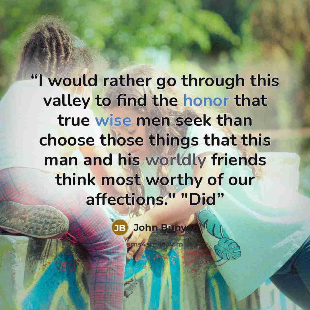 “I would rather go through this valley to find the honor that true wise men seek than choose those things that this man and his worldly friends think most worthy of our affections." "Did” quote by John Bunyan