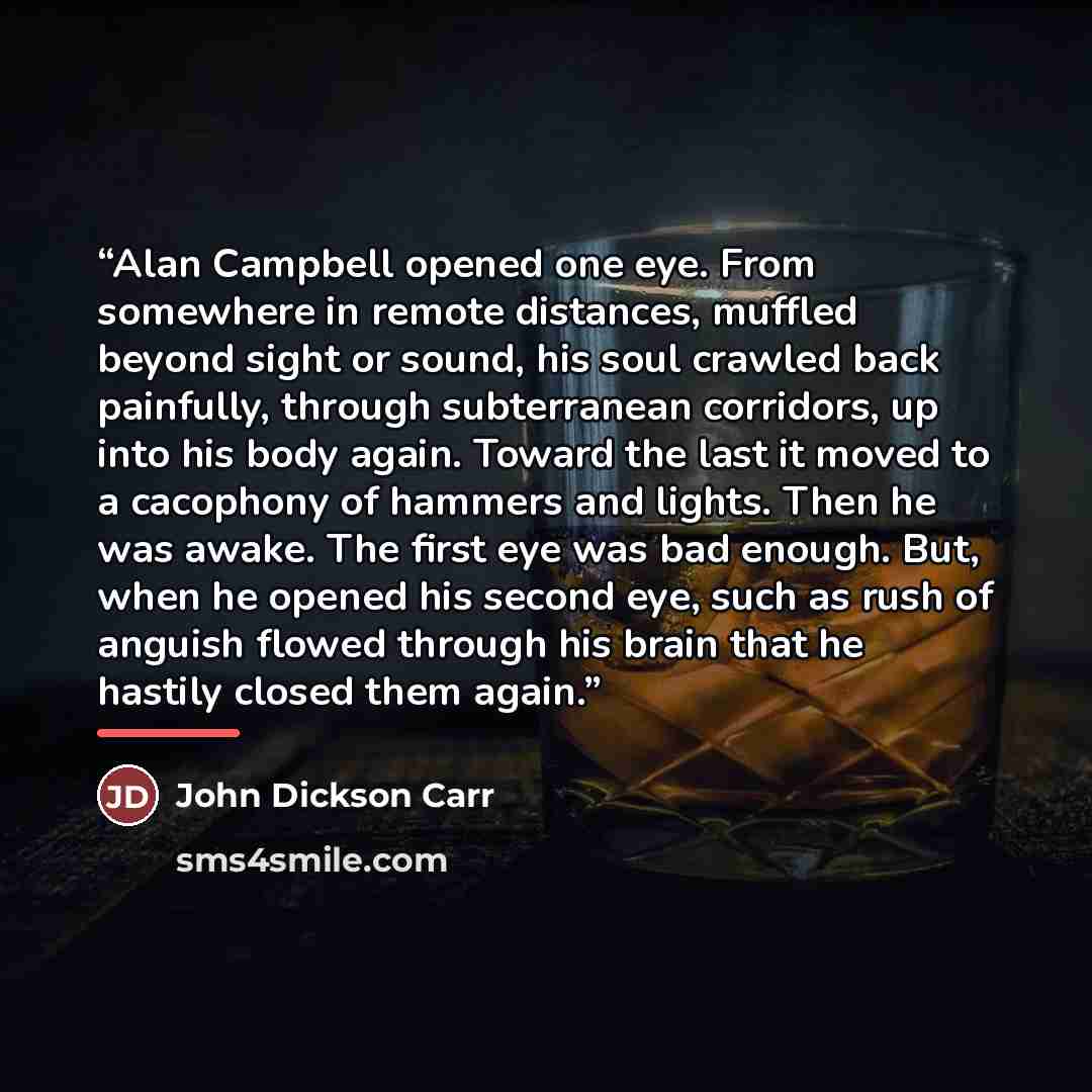 “Alan Campbell opened one eye. From somewhere in remote distances, muffled beyond sight or sound, his soul crawled back painfully, through subterranean corridors, up into his body again. Toward the last it moved to a cacophony of hammers and lights. Then he was awake. The first eye was bad enough…” quote by John Dickson Carr