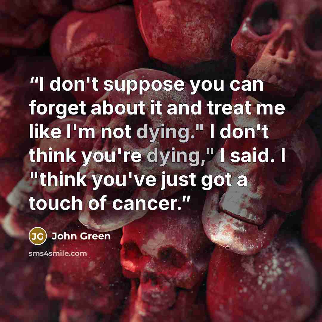 “I don't suppose you can forget about it and treat me like I'm not dying." I don't think you're dying," I said. I "think you've just got a touch of cancer.” quote by John Green