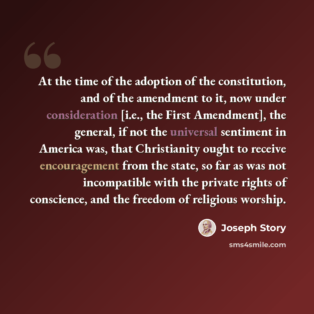 “At the time of the adoption of the constitution, and of the amendment to it, now under consideration [i.e., the First Amendment], the general, if not the universal sentiment in America was, that Christianity ought to receive encouragement from the state, so far as was not incompatible with the…” quote by Joseph Story
