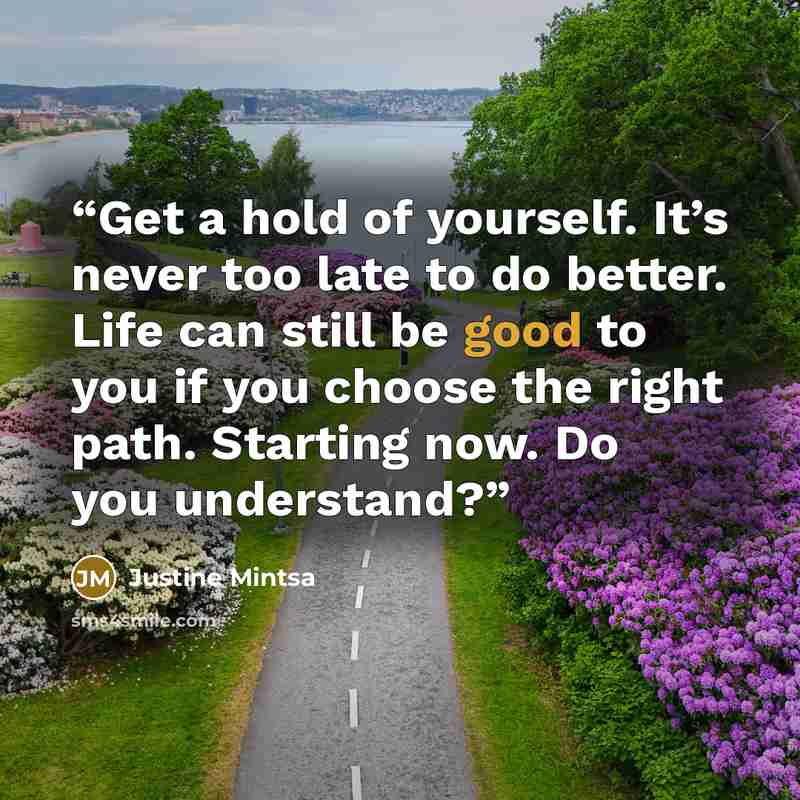 “Get a hold of yourself. It’s never too late to do better. Life can still be good to you if you choose the right path. Starting now. Do you understand?” quote by Justine Mintsa