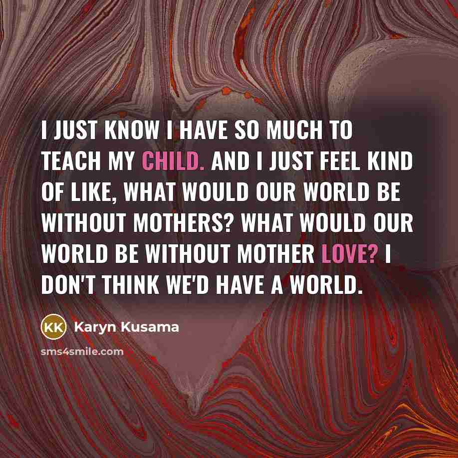 “I just know I have so much to teach my child. And I just feel kind of like, what would our world be without mothers? What would our world be without mother love? I don't think we'd have a world.” quote by Karyn Kusama