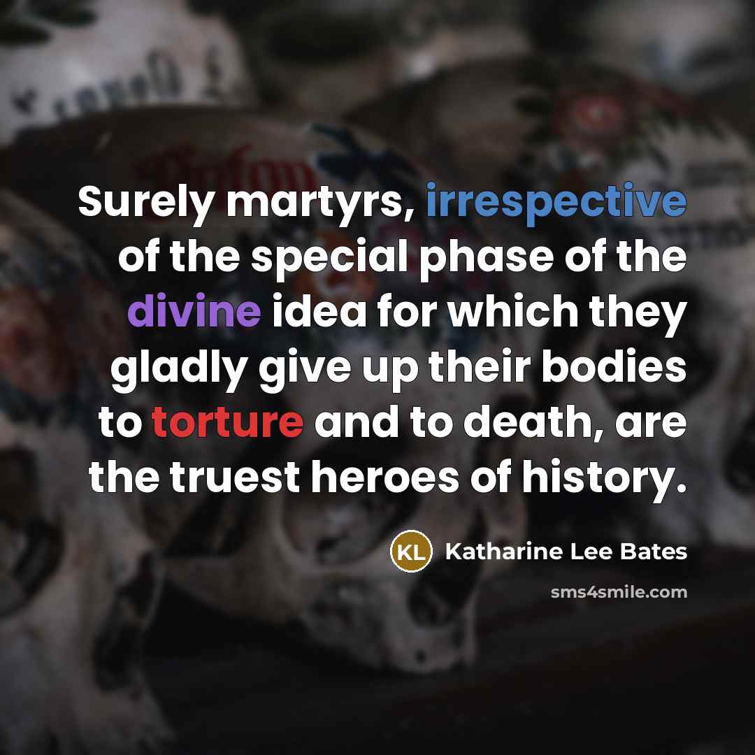 “Surely martyrs, irrespective of the special phase of the divine idea for which they gladly give up their bodies to torture and to death, are the truest heroes of history.” quote by Katharine Lee Bates