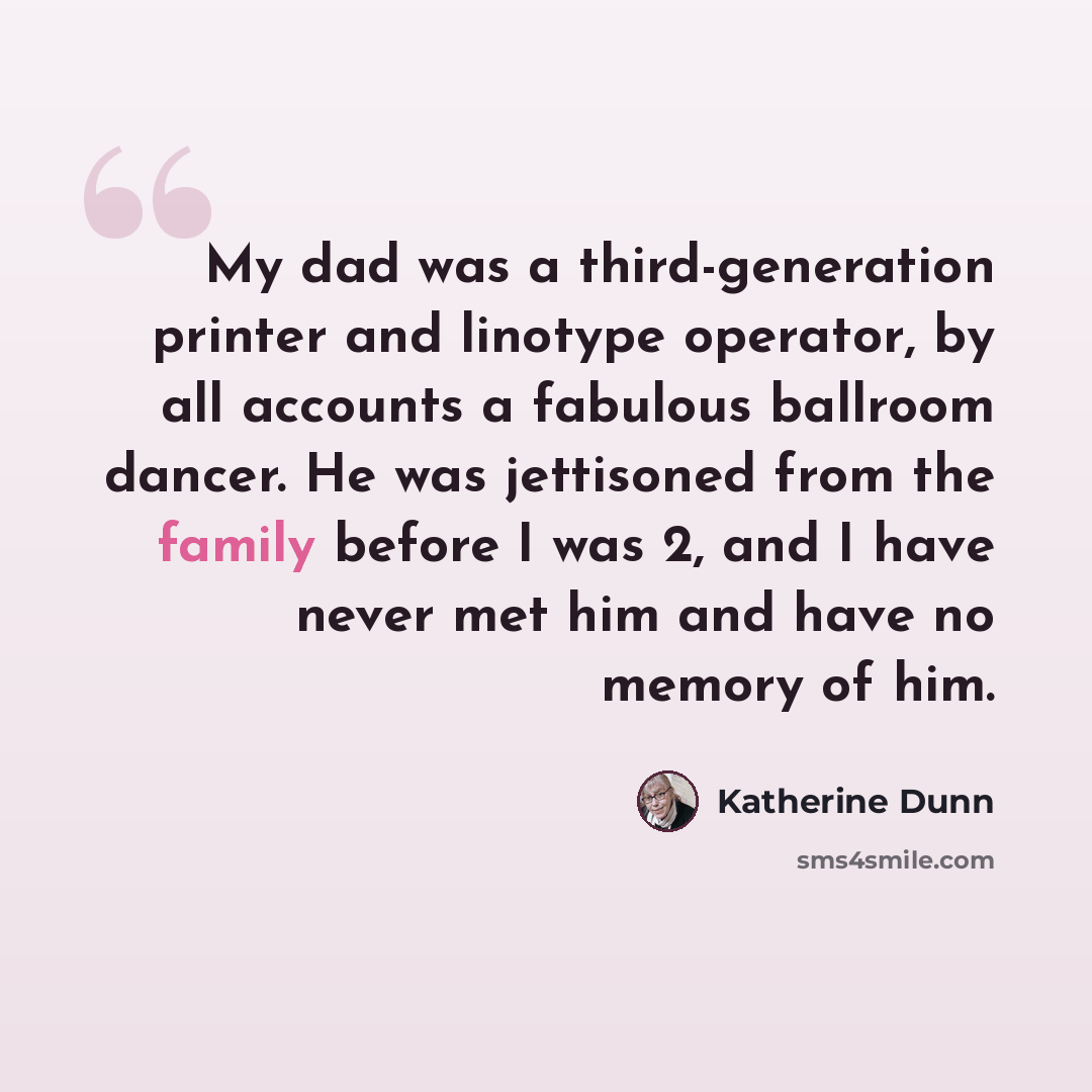 “My dad was a third-generation printer and linotype operator, by all accounts a fabulous ballroom dancer. He was jettisoned from the family before I was 2, and I have never met him and have no memory of him.” quote by Katherine Dunn