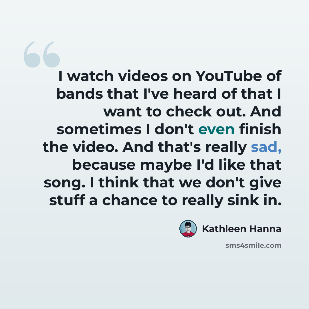 “I watch videos on YouTube of bands that I've heard of that I want to check out. And sometimes I don't even finish the video. And that's really sad, because maybe I'd like that song. I think that we don't give stuff a chance to really sink in.” quote by Kathleen Hanna