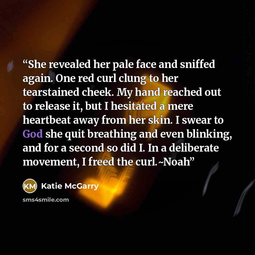 “She revealed her pale face and sniffed again. One red curl clung to her tearstained cheek. My hand reached out to release it, but I hesitated a mere heartbeat away from her skin. I swear to God she quit breathing and even blinking, and for a second so did I. In a deliberate movement, I freed the…” quote by Katie McGarry