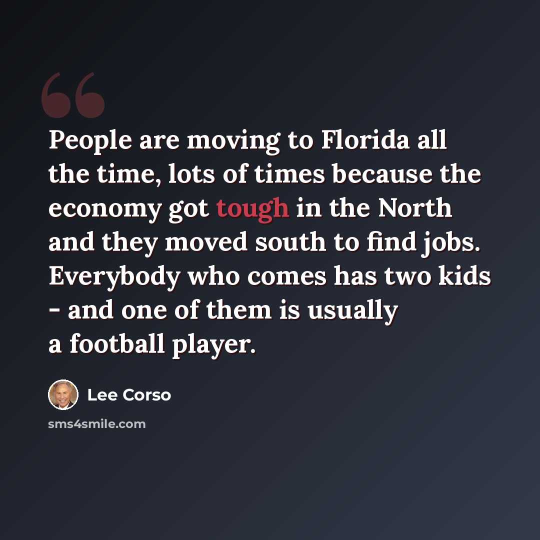 “People are moving to Florida all the time, lots of times because the economy got tough in the North and they moved south to find jobs. Everybody who comes has two kids - and one of them is usually a football player.” quote by Lee Corso