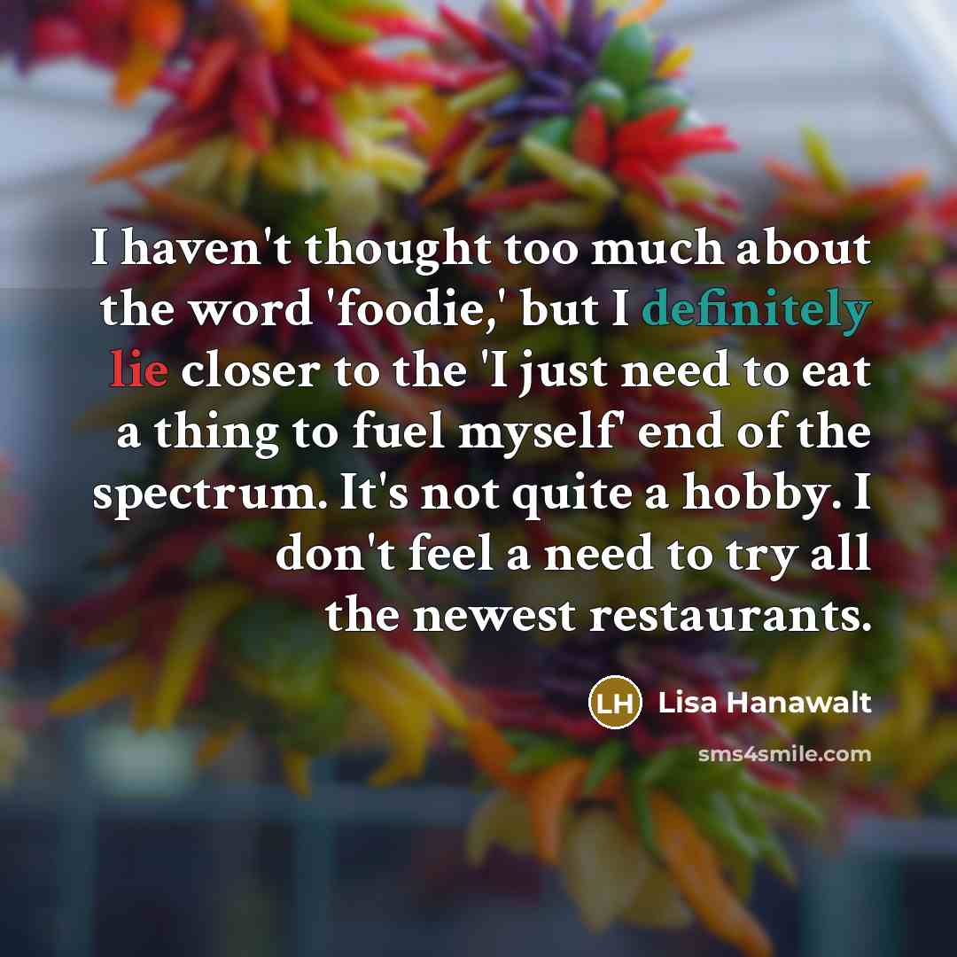 “I haven't thought too much about the word 'foodie,' but I definitely lie closer to the 'I just need to eat a thing to fuel myself' end of the spectrum. It's not quite a hobby. I don't feel a need to try all the newest restaurants.” quote by Lisa Hanawalt